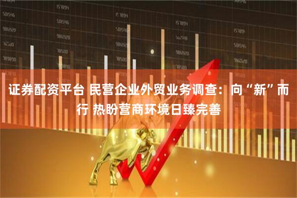 证券配资平台 民营企业外贸业务调查：向“新”而行 热盼营商环境日臻完善