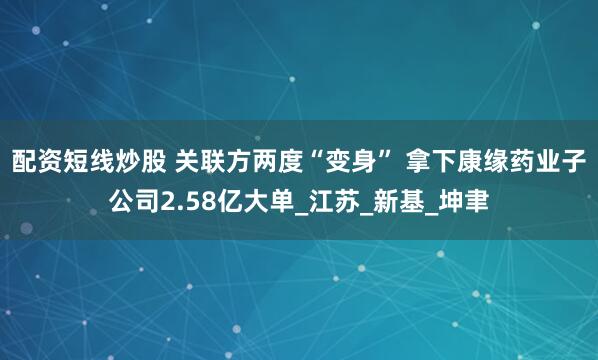 配资短线炒股 关联方两度“变身” 拿下康缘药业子公司2.58亿大单_江苏_新基_坤聿