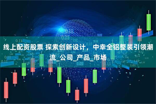 线上配资股票 探索创新设计，中幸全铝整装引领潮流_公司_产品_市场