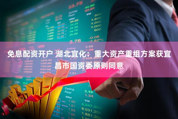 免息配资开户 湖北宜化：重大资产重组方案获宜昌市国资委原则同意