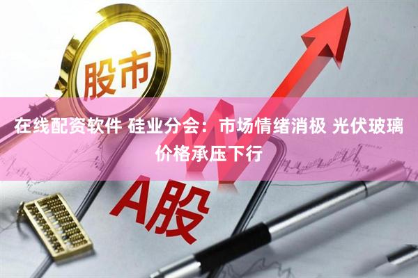 在线配资软件 硅业分会：市场情绪消极 光伏玻璃价格承压下行