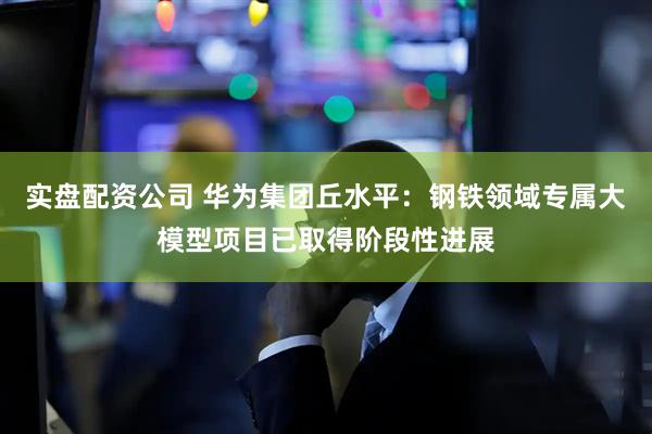 实盘配资公司 华为集团丘水平：钢铁领域专属大模型项目已取得阶段性进展