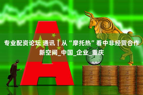 专业配资论坛 通讯｜从“摩托热”看中非经贸合作新空间_中国_企业_重庆