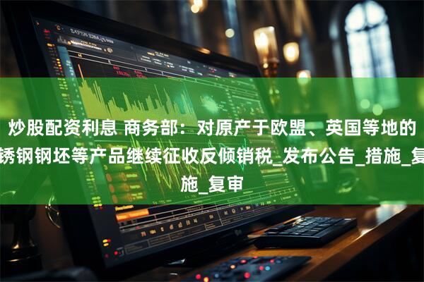 炒股配资利息 商务部：对原产于欧盟、英国等地的不锈钢钢坯等产品继续征收反倾销税_发布公告_措施_复审