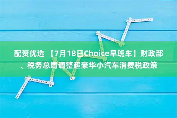 配资优选 【7月18日Choice早班车】财政部、税务总局调整超豪华小汽车消费税政策