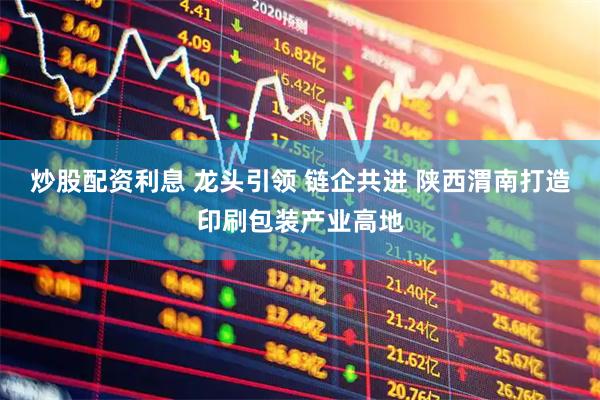 炒股配资利息 龙头引领 链企共进 陕西渭南打造印刷包装产业高地