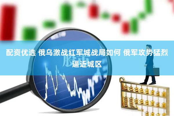 配资优选 俄乌激战红军城战局如何 俄军攻势猛烈逼近城区