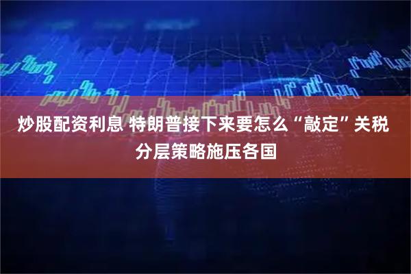 炒股配资利息 特朗普接下来要怎么“敲定”关税 分层策略施压各国