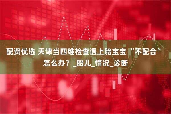 配资优选 天津当四维检查遇上胎宝宝 “不配合” 怎么办？_胎儿_情况_诊断