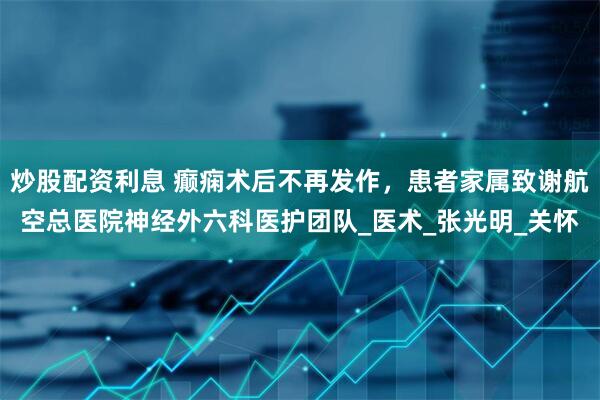 炒股配资利息 癫痫术后不再发作，患者家属致谢航空总医院神经外六科医护团队_医术_张光明_关怀