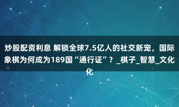 炒股配资利息 解锁全球7.5亿人的社交新宠，国际象棋为何成为189国“通行证”？_棋子_智慧_文化