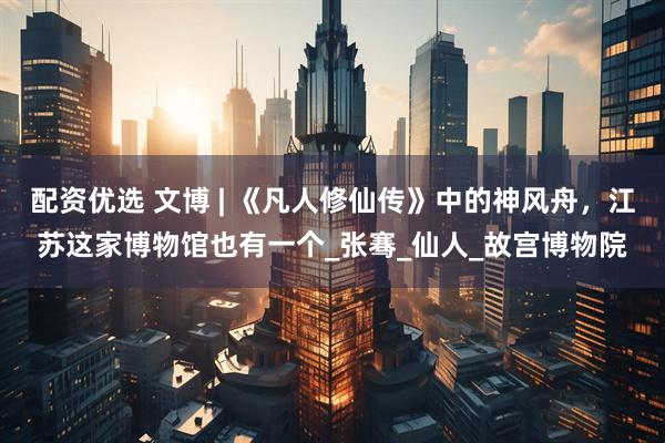配资优选 文博 | 《凡人修仙传》中的神风舟，江苏这家博物馆也有一个_张骞_仙人_故宫博物院