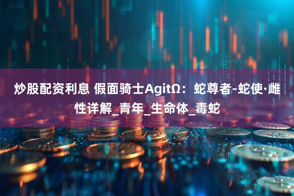 炒股配资利息 假面骑士AgitΩ：蛇尊者-蛇使·雌性详解_青年_生命体_毒蛇