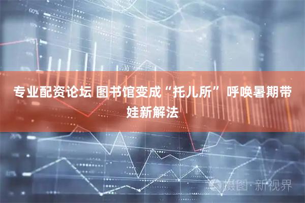 专业配资论坛 图书馆变成“托儿所” 呼唤暑期带娃新解法