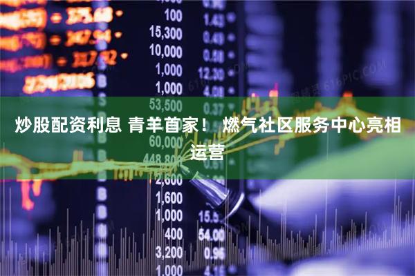 炒股配资利息 青羊首家！ 燃气社区服务中心亮相运营
