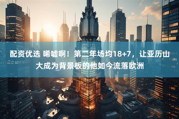 配资优选 唏嘘啊！第二年场均18+7，让亚历山大成为背景板的他如今流落欧洲