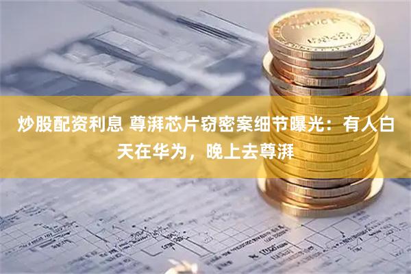 炒股配资利息 尊湃芯片窃密案细节曝光：有人白天在华为，晚上去尊湃