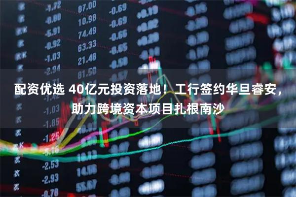 配资优选 40亿元投资落地！工行签约华旦睿安，助力跨境资本项目扎根南沙