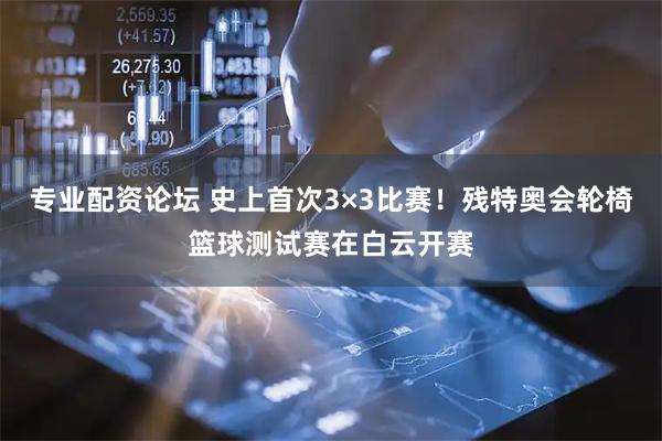 专业配资论坛 史上首次3×3比赛！残特奥会轮椅篮球测试赛在白云开赛