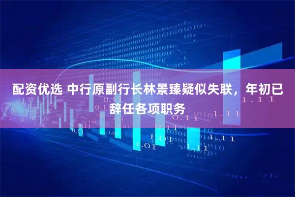 配资优选 中行原副行长林景臻疑似失联，年初已辞任各项职务