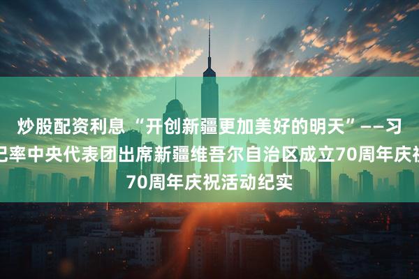 炒股配资利息 “开创新疆更加美好的明天”——习近平总书记率中央代表团出席新疆维吾尔自治区成立70周年庆祝活动纪实