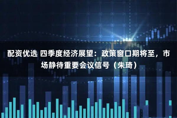 配资优选 四季度经济展望：政策窗口期将至，市场静待重要会议信号（朱琦）