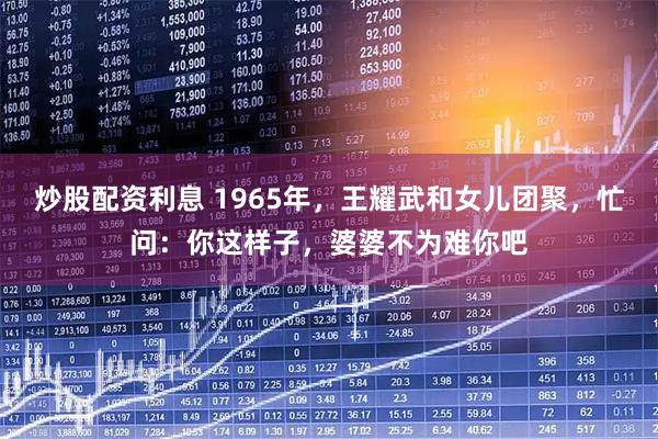 炒股配资利息 1965年,王耀武和女儿团聚,忙问:你这样子,婆婆不为难你吧